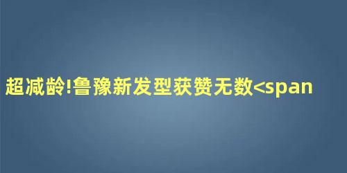 超减龄!鲁豫新发型获赞无数<span 超减龄!鲁豫新发型获赞无数<span